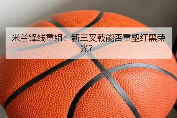 米兰锋线重组：新三叉戟能否重塑红黑荣光？